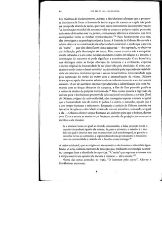 i
80 UM MAPA DA IDEOLOGIA
Em Dialetica do Esclarecimento, Adorno e Horkheimer afirmam que a promes-
sa iluminista de livrar 0 homem da tutela a que ele mesma se expoe nao pode
ser cumprida atraves da razao, que eurn mero instrumento da autopreserva~ao:
"A dominac;ao mundial da natureza volta-se contra 0 pr6prio sujeito pensante;
nada-resta dele senao esse 'eu penso', eternamente identico a si mesma, que deve
acompanhar tadas as minhas representas:6es,"34 Para fundamentar essa tese,
eles investigam a arqueologia psiquica do eu. A hist6ria de Odisseu lhes revela a
n6doa obscura na constituhrao da subjetividade ocidental: 0 medo que 0 eu tern
do "outro" - que eles identificam com a natureza - foi superado, no decorrer
da civilizac;ao, pela dominac;:ao do outro. Mas, como 0 Dutro nao e completa-
mente estranho, e 0 eu como natureza tambem e outro em relas:ao a si mesmo, a
dominas:ao da natureza so pode significar a autodominac;ao. 0 eu homerico,
que distingue entre as fors:as obscuras da natureza e a civilizatyao, expressa
o medo original da humanidade de ser absorvida pela alteridade. 0 mito, nar-
rando 0 modo como 0 heroi constitui sua identidade pela repressao da variabili-
dade da natureza, tambem expressa 0 avesso dessa hist6ria. A humanidade paga
pela superas:ao do medo do outro com a internalizatyao da vitima. Odisseu
s6 escapa ao apelo das sereias submetendo-se voluntariamente a seu torturante
encanto. 0 ato de sacrifkio encena repetidamente a identificatyao dos seres hu-
manos com as fors:as obscuras da natureza, a fim de lhes permitir purificar
a natureza dentro da propria humanidade.35 Mas, como mostra a regressao da
cultura para 0 barbarismo promovida pelo nacional-socialismo, a astucia [List]
de Odisseu, origem da ratio ocidental, nao conseguiu superar 0 ternor original
que a humanidade tern do outro. 0 judeu e 0 outro, 0 estranho, aquele que e
a urn tempo humano e subumano. Enquanto a astucia de Odisseu consiste na
tentativa de aplacar a alteridade atraves de urn ato mimetico, tornando-se igual
a ela - Odisseu oferece sangue humano aos ciclopes para que 0 bebam, donne
com Circe e escuta as sereias -, 0 fascismo, atraves da projes:ao, torna 0 outro
identico a ele mesmo:
Se a mimese torna-se igual ao mundo circundante, a falsa projec;ao torna 0
mundo circundante igual a ela mesma. Se, para a primeira, 0 exterior e0 mo-
delo do qual a interior tern que se aproximar [sich anschmiegen], se para ela °
estranho torna-se conhecido, a segunda transforma prontamente 0 tenso inte-
rior em exterioridade e carimba ate a familiar como inimigo.36
A razao ocidental, que se origina no ato mimetico de dominar a alteridade igua-
lando-se a ela, culmina num ato de projec;ao que, mediante a tecnologia da mor-
te, consegue fazer a alteridade desaparecer. "A 'razao' que suprime a mimese nao
e sirnplesmente seu oposto; ela mesma e mimese - ate a morte."3?
Numa das notas anexadas ao texto, "0 interesse pelo corpo", Adorno e
Horkheimer escrevem:
j
 