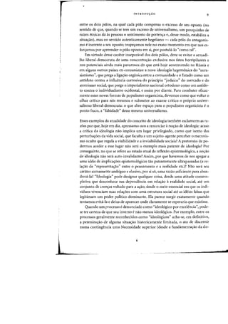INTRODU<;:AO
9
entre os dois polos, na qual cada polo compensa 0 excesso de seu oposto (no
sentido de que, quando se tern urn excesso de universalisrno, urn pouquinho de
raizes etnicas da as pessoas 0 sentimento de pertenifa e, desse modo, estabiliza a
situaifao), mas no sentido autenticamente hegeliano - cada polo do antagonis-
rna e inerente a seu oposto; tropeifamos nele no exato momento em que nos es-
for~arnos por apreender 0 p610 oposto em si, par postul;i-Io "como tal",
Em virtude desse carater inseparavel dos dois palos, deve-se evitar a armadi-
lha liberal-democrata de uma concentraifao exclusiva nos fatos horripilantes e
nos potenciais ainda mais pavorosos do que esta hoje acontecendo na Russia e
em alguns outros paises ex-comunistas: a nova ideologia hegemonica do "eura-
sianismo", que prega a ligaifao organica entre a comunidade e 0 Estado como urn
antidoto contra a influencia corrosiva do principio "judaico" do mercado e do
atomismo social, que prega 0 imperialismo nacional ortodoxo como urn antido-
to contra 0 individualismo ocidental, e assim por diante. Para combater eficaz-
mente essas novas formas de populismo organicista, devemos como que voltar 0
olhar critico para nos mesmos e submeter ao exame crftieo 0 proprio univer-
salismo liberal-democrata: 0 que abre espaifo para 0 populismo organieista e 0
ponto fraco, a "falsidade" desse mesmo universalismo.
Esses exemplos da atualidade do conceito de ideologia tambem esclarecem as ra-
zoes por que, hoje em dia, apressamo-nos a renunciar a nOifao de ideologia: acaso
a critica da ideologia nao impliea urn lugar privilegiado, como que isento das
perturbas:oes da vida social, que faculta a urn sujeito-agente perceber 0 mecanis-
mo oculto que regula a visibilidade e a invisibilidade sociais? A pretensao de po-
dermos aceder a esse lugar nao sera 0 exemplo mais patente de ideologia? Por
conseguinte, no que se refere ao estado atual da reflexao epistemologica, a nOifao
de ideologia nao sera auto-invalidante? Assim, por que havemos de nos apegar a
uma ideia de implicas:oes epistemologicas tao patentemente ultrapassadas (a re-
la'tao de "representas:ao" entre 0 pensamento e a realidade etc)? Nao sera seu
carater sumamente ambiguo e elusivo) por si so, uma razao suficiente para aban-
dona-Ia? "Ideologia" pode designar qualquer (oisa, desde urna atitude contem-
plativa que desconhece sua dependencia em rela<;:ao arealidade social, ate urn
conjunto de cren'tas voltado para a as:aoj desde 0 meio essencial em que os indi-
viduos vivenciam suas rela<;:6es com uma estrutura social ate as ideias falsas que
legitirnam urn poder politico dominante. Ela parece surgir exatamente quando
tentamos evita-Ia e deixa de aparecer onde claramente se esperaria que existisse.
Quando um processo e denunciado como "ideologico por excelencia") pode-
se ter certeza de que seu inverso enao menos ideologico. Por exemplo, entre os
processos geralmente reconhecidos como "ideo16gicos" acha-se, em definitivo,
a pereniza<;:ao de alguma situacrao historicamente limitada, 0 ato de discernir
numa contingencia uma Necessidade superior (desde a fundamenta<;:ao da do-
J
 