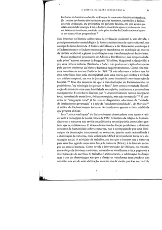 •
A CRiTICA DA RAZAO INSTRUMENTAL
Por baixo da hist6ria conhecida da Europa hi uma Dutra hist6ria subterfi1nea.
Ela consiste no destino dos instintos e paix6es humanos, reprimidos e desloca-
dos pela civiliza<;:ao. Da perspectiva do presente fascista, em que aquila que
estava escondido emergiu aluz, a hist6ria manifesta aparece juntamente com
sell lade mais tenebroso, omitido tanto pelas lendas do Estado nacional quan-
ta por suas criticas progressistas.38
81
Esse interesse na hist6ria subterranea da civiliza<;:ao ocidental e, sem duvida, 0
principia norteador metodol6gico da hist6ria subterranea da razao ocidental, que
o corpo do texto desvenda. A hist6ria de Odisseu e a do Holocausto, 0 mito que e
o Esclarecimento e 0 Esclarecimento que se transforma em mitologia sao marcos
da hist6ria ocidental: a genese da civiliza'rao e sua transforma'rao no barbarismo.
Mas 0 implaca.vel pessimismo de Adorno e Horkheimer, sua simpatia decla-
rada pelos "autores soturnos da burguesia" (Hobbes, Maquiavel e Mandeville) e
por seus criticos niilistas (Nietzsche e Sade), nao podem ser explicados apenas
pelo carater tenebroso da hist6ria humana naquele momento. Como des mes-
mos reconhecem em seu Prefacio de 1969: uTa nao aderimos a tudo 0 que foi
dito neste livro. Isso seria incompativel com uma teoria que confere averdade
urn nucleo temporal, em vez de justapo-la como imutavel amovimentayao da
hist6ria."39 Mas eles insistem em que a transformayao do Esclarecimento em
positivismo, "na mitologia do que sao os fatos", bern como a rematada identifi-
cayao do intelecto com uma hostilidade ao espirito, continuam a preponderar
maciyamente. E concluem dizendo que "0 desenvolvimento rumo aintegra<;ao
total, reconhecido neste livro, foi interrompido, mas nolo terminado".40 0 coo-
ceito de "integrayao total" ja faz eco ao diagn6stico adorniano da "socieda-
de inteiramente governada" e atese da "unidimensionalidade", de Marcuse.41
A critica do Esclarecimento torna-se tao totalizante quanto a falsa totalidade
que procura criticar.
Essa ('critica totalizante" do Esclarecimento desencadeou uma ruptura radi-
cal com a concepyao de teoria critica de 1937. A hist6ria da relac;ao da humani-
dade com a natureza na~ revela uma dinamica emancipat6ria, como Marx gos-
taria que acreditassemos. 0 desenvolvimento das foryas produtivas, 0 dominio
crescente da humanidade sobre a natureza, nao eacompanhado por uma dimi-
nuiyao da dominayao interpessoalj ao contnirio, quanta mais racionalizada e
a dominayao da natureza, mais sofisticada e dificil de reconhecer torna-se a do-
minayao social. A atividade de trabalho, ato em que 0 homem usa a natureza
para seus fins, agindo como uma forc;a da natureza (Marx), ede fato urn exem-
plo da astucia humana. Como revela a interpretayao de Odisseu, no entanto,
esse esforyo de dominar a natureza, tornando-se semelhante a ela, epago com a
internalizac;ao do sacrifico. 0 trabalho e, efetivamente, a sublimaC;ao do desejoj
mas 0 ato de objetivizayao em que 0 desejo se transforma num produto nao
constitui urn ate de auto-efetivayao, mas urn ato de medo que leva ao controle
 