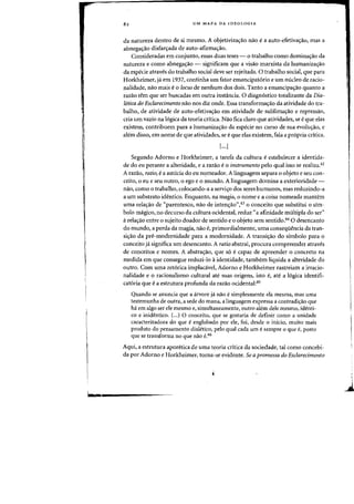 6=
82 UM MAPA DA IDEOLOGIA
da natureza dentro de si mesma. A objetiviza~ao flaD e a auto-efetivalf3o, mas a
abnega~ao disfar~ada de auto-afirma~ao.
Consideradas em canjunto, essas duas teses - 0 trabalho como domina'fao da
natureza e como abnegac;:ao - significam que a visao marxista da humaniza00
da especie atraves do trabalho social deve ser rejeitada. 0 trabalho social, que para
Horkheimer, ja em 1937, continha urn fator emancipatorio e urn nueleo de racio-
nalidade, nao mais e0 locus de nenhum dos dais. Tanto a emancipac;:ao quanta a
razao tern que ser buscadas em Dutra instancia. 0 diagnostico totalizante da Dia-
letica do Esclarecimento flaD nos diz oude. Essa transformac;:ao da atividade do tra-
balho, de atividade de auto-efetiva~ao em atividade de sublima~ao e repressao,
cria urn vazia na logica da teoria critica. Nao fica claro que atividades, se eque elas
existem, contribuem para a humanizac;:ao da especie no curso de sua evolw;ao, e
alem disso, em nome de que atividades, se e que elas existem, fala a pr6pria critica.
[...]
Segundo Adorno e Horkheimer, a tarefa da cultura e estabelecer a identida-
de do eu perante a alteridade, e a razao e0 instrumento pelo qual isso se realiza.42
A razao, ratio, e a astucia do eu nqmeador. A linguagem separa 0 objeto e seu con-
ceito, 0 eu e seu outro, 0 ego e 0 mundo. A linguagem domina a exterioridade-
nao, como 0 trabalho, colocando-a a servi~o dos seres humanos, mas reduzindo-a
a urn substrato identico. Enquanto, na magia, 0 nome e a coisa nomeada mantem
uma relaao de "parentesco, nao de inten~ao»,43 0 conceito que substitui 0 sim-
bolo magico, no decurso da cultura oddental, reduz "a afinidade multipla do ser"
arela~ao entre 0 sujeito doador de sentido e 0 objeto sem sentido.44 0 desencanto
do mundo, a perda da magia, nao e, primordialmente, uma conseqiiencia da tran-
si~ao da pre-modernidade para a modernidade. A transi~ao do simbolo para 0
conceito ja significa urn desencanto. A ratio abstrai, procura compreender atraves
de conceitos e nomes. A abstra~ao, que s6 ecapaz de apreender 0 concreto na
medida em que consegue reduzi-lo aidentidade, tambem liquida a alteridade do
outro. Com uma ret6rica implacavel, Adorno e Horkheimer rastreiam a irracio-
nalidade e 0 racionalismo cultural ate suas origens, isto e, ate a 16gica identifi-
cat6ria que ea estrutura profunda da razao ocidental:45
Quando se anuncia que a arvore ja nao e simplesmente ela mesma, mas uma
testemunha de outra, a sede do mana, alinguagem expressa a contradiao que
ha em algo ser ele mesmo e, simultaneamente,' outro alem dele mesmo, identi-
co e inidentico. (...) 0 conceito, que se gostaria de definir como a unidade
caracterizadora do que e englobado por ele, foi, desde 0 inicio, muito mais
produto do pensamento dialetico, pelo qual cada urn esempre 0 que e, posta
que se transforma no que nao e.46
Aqui, a estrutura aporetica de uma teoria crttica da sociedade, tal como concebi-
da por Adorno e Horkheimer, torna-se evidente. Se a promessa do Esclarecimento
 
