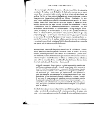 A CRITICA DA RAZAO INSTRUMENTAL
e da racionalizarao cultural revela apenas a culminimcia da 16gica identificat6ria,
constitutiva da razaoJ a teoria da dialetica do Esclarecimento, [eita com os instru-
mentos dessa mesmissima razao, perpetua a pr6pria estrutura de dominarao que
condena. A critica ao Esclarecimento eafligida pelo mesmo castigo que 0 pr6prio
Esclarecimento. Essa aporia, reconhecida por Adorno e Horkheimer eles mes-
mos,47 nao eresolvida, mas redimida pela esperan<;:a de que a critica do Esclare-
cimento possa, ainda assim, evocar 0 principio utopico da logica nao identi-
ficatoria, que ela tern que negar tao logo 0 articule discursivamente. 0 fim do
Esclarecimento, 0 fim da "pecaminosidade natural da humanidade"I nao pode
ser afirmado discursivamente. Se 0 Esclarecimento e 0 auge da logica identifi-
catoria, a supera<;:ao do Esclarecimento so pode ser uma questao de restituir 0
direito de ser ao inidentico, ao suprimido e ao dominado. Vma vez que ate a
propria linguagem e oprimida pela maldi<;:ao do conceito, que suprime 0 outro
no ato mesmo de nornea-Io,48 podemos evocar 0 outro, mas nao podemos no-
mea-Io. Tal como 0 Deus da tradi<;:ao judaica, que nao deve ser norneado mas
evocado, a transcendencia ut6pica da historia da razao nao pode ser nomeada,
mas apenas reinvocada na memoria do homem.
[...J
A conseqUencia mais arnpla do projeto denominado de <'dialetica do Esclareci-
mento" e a transforma<;:ao do proprio conceito de critica. A "dialetica do Esclare-
cimento" tambem pretende ser uma «critica" do Esclarecimento. Quando se afir-
rna, entretanto, que a razao aut6noma e apenas a razao instrumental a servi<;:o da
autopreserva<;:ao, 0 projeto kantiano de critica, no sentido de "auto-reflexao da
razao sobre as condi<;:oes de sua possibilidade", e radicalmente alterado. Como
observam acertadamente Baumeister e Kulenkampff:
A filosofia racionalista cIassica praticou a critica as suposiyoes dogm<iticas e
aos falsos conteudos da razao sob a forma de uma reflexao sobre seu pr6prio
conceito puro. Com isso, entretanto, 0 pensamento filos6fico cegou-se para a
verdadeira essencia da razao e para a falha oculta no amago de seus fundamen-
tos. Decorre dai que a teoria critica, que permanece fiel a essa pretensao da
razao, nao mais pode assumir a forma de reflexao transcendental e nao pode
depender das formas existentes de filosofia tradicional. A critiea s6 epossivel
de urn ponto de vista que permita questionar as componentes do conceito
dominante de razao, sobretudo 0 contraste universal fixo entre a razao e a na-
tureza. 0 conceito cdtieo de razao nao pode ser obtido da autopreservayao da
razao, mas apenas da dimensao mais profundamente arraigada de sua genese a
partir da natureza.49
A reflexao da razao sobre as condi<;:oes de sua possibilidade significa, pois, des-
vendar a genealogia da razao, descobrindo a historia subterranea da relayao entre
razao e autopreserva<;:ao, autonomia e domina<;:ao da natureza. Entretanto, como
 