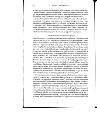 !
UM MAPA DA IDEOLOGIA
se supoe que a propria genealogia seja critica, e nao urn mero exerdcio de conhe-
cimento historico, a questao retorna: qual e 0 ponto de vista de uma teoria critica
que Ihe permite empenhar-se numa reflexao geneal6gica sobre a razao, usando a
mesmissima razao cuja hist6ria patol6gica ela pr6pria quer desvendar?50
A transformac;ao da critica da economia politica em critica da razao instru-
mental marca nao apenas uma mudanc;a no objeto da critica, porem, 0 que e mais
significativo, na logica da critica. as tres aspectos previamente descritos, de criti-
ca imanente, critica desfetichizante e critica como diagn6stico da crise, sao todos
postos em questao. A critica imanente transforma-se na dialetica negativa, a cri-
tica desfetichizante torna-se a critica da cultura, e 0 diagn6stico da crise e conver-
tido numa filosofia retrospectiva da hist6ria, com prop6sitos ut6picos.
A critica imanente como dialetica negativa
Segundo Adorno, a tarefa da critica imanente e transformar "os conceitos, que
ela como que traz de fora, naquilo que 0 objeto, deixado por sua pr6pria conta,
procura ser, e confronta-lo com 0 que ele e. Ela deve dissolver a rigidez do objeto,
temporal e espacialmente fixo, num campo de tensao do possivel e do real".51
Como Hegel ja havia analisado na dialetica da essencia e da aparencia, aquila
que enao emera ilusao [Schein], mas a manifesta~ao [Erscheinung[ da essenCia.52
A aparencia revela e oculta sua essencia ao mesmo tempo. Se nao ocultasse a
essencia, ela seria mera ilusao, e, se nao a revelasse, naa seria aparencia. Inversa-
mente, a essencia nao e urn simples alem. Incorpora-se no mundo atraves da
aparencia. Efa e "a realidade ainda inexistente daquilo que e". Dissolver a rigidez
do objeto fixo num campo de tensao do possivel e do real e compreender a uni-
dade da essencia e da aparencia como efetividade. A essencia define 0 campo das
possibilidades daquilo que e. Quando a realidade da aparencia ecompreendida a
luz da essencia, isto e, no contexto de suas possibilidades latentes, a realidade
transforma-se em efetividade. Ela deixa de, simplesmente, ser; torna-se a atuali-
zac;ao de uma possibilidade, e sua efetividade consiste no fato de que ela sempre
pode transformar uma possibilidade nao realizada em realidade.53
Sem duvida, a critica imanente da economia politica tambem visou a trans-
formar os conceitos que a economia politica trouxe de fora "naquilo que 0 obje-
to, deixado por sua pr6pria conta, procura ser". Ao revelar como as categorias da
economia politica transformavam-se em seus opostos, Marx tambem estava dis-
solvendo 0 existente "num campo de tensao do possivel e do real". Em termos
hegelianos, a critica imanente e sempre uma critica do objeto, bern como do con-
ceito do objeto. Apreender esse objeto como efetividade significa mostrar que e
falso aquilo que 0 objeto e. Sua verdade eque sua facticidade dada euma mera
possibilidade, definida por urn conjunto de outras possibilidades, que ele nao e.
Negar a facticidade do que eequivale a reconhecer que "das Bekannte uberhaupt
ist darum, weil es bekannt ist, nicht erkannt"- "0 que e de conhecimento geral 0 e
Lu I
1Ir._1iIII'I
_ _ _ _ _ _ _ _ _ _ _ _ _~ ~
 