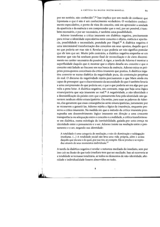 A CRITICA DA RAZAO INSTRUMENTAL
por ser notorio, nao conhecido".54 1sso implica que urn modo de conhecer que
hipostasia 0 que e nao e urn conhecimento verdadeiro. 0 verdadeiro conheci-
mento especulativo, 0 ponto de vista do conceito, esta em apreender a unidade
da aparencia e da essencia e em compreender que 0 real, por ser possive}, e tam-
bern necessario, e por ser necessario, e tambem uma possibilidade.
Adorno transforma a critica irnanente em dialetica negativa, precisamente
para rninar a identidade especulativa entre conceito e objeto, essencia e aparen-
cia, possibilidade e necessidade, postulada por Hegel.55 A dialetica negativa e
uma interminavel transformas:ao dos conceitos em seus opostos, daquilo que e
no que poderia ser mas nao e. Revelar 0 que poderia ser nao significa postular
que ele tern que ser. Muito ·pelo contnirio, a dialetica negativa empenha-se em
mostrar que nao ha nenhum ponto final de reconcilias:ao e de claro discerni-
mento no caniter necessario do possivel. A rigor, a tarefa de Adorno emostrar a
superfluidade daquilo que e; mostrar que 0 objeto desafia seu conceito e que 0
conceito esta fadado ao fracasso em sua busca da essencia. Adorno mina os pro-
prios pressupostos conceituais da critica imanente que pratica. A dialetica nega-
tiva converte-se numa diaIetica da negatividade pura, da contestas:ao perpetua
do real. 0 discurso da negatividade rejeita precisamente 0 que Marx ainda era
capaz de pressupor: que 0 discernimento da necessidade do que e tambem levaria
a uma compreensao do que poderia ser, e que 0 que poderia ser era algo por que
valia a pena lutar. A dialetica negativa, em contraste, nega que haja uma logica
emancipatoria que seja imanente ao real.56 A negatividade, a nao-identidade e
a desmistifica,ao da paixao com que 0 pensamento luta pela identidade nao ga-
rantem nenhum efeito emancipatorio. Ou entao, para usar as palavras de Ador-
no, elas garantem que essas conseqiiencias serao emandpatorias, justamente par
se recusarem a garanti-las. Adorno rejeita a 16gica da imanencia, enquanto pre-
serva a critica imanente. Na medida em que 0 metodo da critica imanente pres-
supunha urn desenvolvimento logico imanente em dires:ao a uma crescente
transparencia ou adequas:ao entre 0 conceito e a realidade, a critica transformou-
se em dialetica, numa mitologia da inevitabilidade, guiada por uma crens:a na
identidade entre 0 pensamento e 0 ser. Adorno insiste na mediafao entre 0 pen-
samento e 0 ser, negando sua identidade:
A totalidade e uma categoria de media~ao, e nao de dominas:ao e subjugas:ao
imediatas. (...) A totalidade social flaO leva uma vida propria, alem e acima
daquilo que ela une e do qual, por sua vez, se compoe. Ela se produz ese repro-
duz atraves de seus momentos individuais.57
A tarefa da dialetica negativa erevelar a natureza mediada do imediato, sem por
isso cair na ilusao de que todo imediato tern que ser mediado. 1sso so ocorreria se
a totalidade se tornasse totalitaria, se todos os elementos de nao-identidade, alte-
ridade e individualidade fossem absorvidos no todo.
 