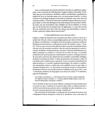 86 UM MAPA DA IDEOLOGIA
Com a transformacr30 da economia liberal de mercado no capitalismo organi-
zado, a base economica do-individualismo burgues tambem edestruida. 0 indi-
viduo que, por seus esfor~os e atividades, realizou sua liberdade e igualdade nas
relacr6es de traca no mercado, passa a ser urn anacronismo hist6rico. A critica
normativa da ideologia burguesa ja nao pode ser efetuada como uma critica da
economia politica. 0 desenvolvimento da sodedade burguesa destruiu seus pr6-
prios ideais. A critica das ideologias ja nao pode justapor normas dadas arealida-
de; antes, tern que desmistificar uma realidade em vias de obliterar as flormas
que urn dia forneceram sua propria base de legitimacrao. A critica das flormas
deve ser conduzida como uma critica da cultura, para desmistificar a cultura e
revelar 0 potendal ut6pico latente que ha nela.58
A critica desJetichizante como critica da cultura
Embora a analise do fetichismo da mercadoria por Marx continue a fornecer a
modelo da critica da cultura, esse paradigma passou par serias revisoes na abra
de Adorno e Horkheimer. A metafora em torno da qual se construiu a analise do
fetichismo da mercadoria e a reificaC;3o do social e do hist6rico como 0 "natu-
ral". Uma vez que a troca de mercadorias oculta 0 processo de produ,ao destas,
e ja que as leis do mereado escondem 0 fato de essas leis aparentes se constitui-
rem por atividades e relac;oes humanas caneretas. a discurso desfetichizante jus-
tapoe a produC;3o ao comercio, 0 valor de uso ao valor de troea, e a atividade
constitutiva dos seres humanos as manifestac;oes na cultura. 0 desaparecimento
de uma esfera aut6noma de rela,oes de troca modifica a prioridade ontol6gica
atribulda i produ,ao por Marx. A esfera da produ,ao nao esta para a esfera da
circulaC;3o como a essencia para a aparencia. Com a crescente racionalizaC;30 da
esfera produtiva e a crescente integra,ao da produ,ao e do comerio, 0 capitalis-
mo monopolista come,a a evoluir para uma realidade social em que todos os
contrastes desaparecern, e as alternativas ao presente tornarn-se inconcebiveis.
Horkheimer descreve essa transforma,ao da realidade social, ja em 1941, como
"a dissoluC;3o semantica da linguagem num sistema de sinais".59 0 individuo,
segundo Horkheimer,
sem sonhos nem hist6ria, (...) esta sempre atento e pronto, sempre almejando
urn objetivo pr<itico imediato. (...) Toma a palavra falada apenas como urn
meio de informac;ao, orientac;ao e ordem.60
Com 0 declinio do ego e de sua razao reflexiva, as relac;oes humanas tendern para
urn ponto em que 0 dominio da economia sobre todas as relac;oes pessoais, 0
controle universal das mercadorias sobre a totalidade da vida, transforma-se nu-
rna nova e escancarada forma de comando e obediencia.61
Essa totalizac;ao da dominac;ao. a totalizaC;3o de urn sistema de sinais em que
a linguagem humana desaparece, deixa de se manifestar como uma esfera de
 