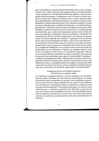 A CRiTICA DA RAZAO INSTRUMENTAL 87
quase-naturalidade que nega sua propria historicidade. Em vez disso, 0 proprio
contraste entre cultura e natureza, entre segunda natureza e natureza primaria,
comec;a a desaparecer.62 A totalizac;ao da dominac;ao significa a crescente mani-
pulac;ao da pr6pria natureza. 0 antagonismo entre a natureza e a cultura trans-
forma-se entao numa vinganc;a da natureza contra a cultura. Enquanto Marx
havia desmistificado a naturaliza<;:ao do hist6rico, os te6ricos criticos procuram
desmistificar a historicizac;ao do natural. 0 que 0 fascismo manipula e a revolta
da natureza sufocada contra a totalidade da dominac;ao, e e a revolta da natureza
sufocada que a industria de massas recircula em imagens de sexo, prazer e falsa
felicidade. A repressao da natureza interna e externa elevou-se a proporc;oes tao
sem precedentes, que a revolta contra essa pr6pria repressao torna-se objeto de
uma nova explorac;ao e manipulac;ao. Nessas circunstancias, 0 ((fetichismo" das
mercadorias nao distorce a hist6ria, transformando-a em natureza. mas utiliza a
revolta da natureza sufocada para mistificar a explorac;ao social da natureza
dentro e fora de n6s. Na linguagem de Adorno, 0 valor de troca nao mais escon-
de a prodU(;ao de valores de uso; muito pelo contnirio, as mercadorias passam a
competir entre si para se apresentar no imediatismo dos valores de uso e satisfa-
zer a nostalgia do trabalho feito com as pr6prias maDs, da natureza virgem. da
simplicidade e do nao-artificialismo. Enquanto, no capitalismo liberal, 0 valor
de uso era portador do valor de troca, no capitalismo organizado 0 valor de
troca s6 e comercializavel na medida em que possa se apresentar como portador
de urn valor de uso nao mediado, para 0 gozo de cujas qualidades "espontaneas"
a industria da propaganda nos seduz. A brutalizac;ao da natureza no fascismo, a
explorac;ao sedutora da natureza pelos meios de comunicac;ao de massa e pela
industria da cultura, e a nostalgia do natural e do organico, expressas pela crttica
conservadora da cultura, tern isto em comum: manipulam a revolta da natureza
reprimida, convertendo-a em submissao, esquecimento e pseudofelicidade.63
o diagnostico da crise como filosofia retrospectiva
da historia com urn prop6sito utopico
Se 0 capitalismo organizado eliminou 0 mercado autonomo, se a irracionali-
dade dos capitais individuais em concorrencia foi substituida por urn sistema
de controles estatais monopolistas, que acontece com as tendencias e os poten-
ciais de crise economica nessas sociedades? Em seu artigo de 1941, Pollock ja
havia afirmado que a capacidade do sistema de administrar e controlar as crises
era imprevisivelmente grande.64 No periodo do ap6s-guerra, os te6ricos criticos
enfatizaram que 0 capitalismo organizado havia eliminado os potenciais de
crise, sem eliminar as irracionalidades do sistema. As irracionalidades sistema-
ticas do capitalismo deixaram de se articular como crises sociais. Nao apenas a
economia, mas tambem as transformaC;6es da cultura sao responsaveis por esse
fenomeno.
 