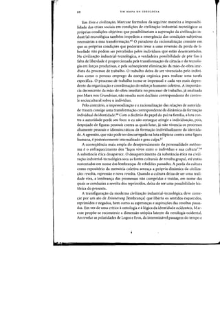 88 UM MAPA DA IDEOLOGIA
Em Eros e civilizafao, Marcuse forrnulou da seguinte maneira a impossibi-
lidade das crises sociais em condi<;:oes de civiliza<;ao industrial-tecno16gica: as
proprias condi<foes objetivas que possibilitariam a superas:ao da civilizacrao in-
dustrial-tecnol6gica tambem impedem a emergencia das condi~aes subjetivas
necessarias a essa transforma<;:ao.65 0 paradoxa da racionaliza<;ao consiste em
que as proprias condi~aes que poderiam levar a uma reversao da perda de li-
berdade nao podem ser percebidas pelos individuos que estao desencantados.
Na civiliza~ao industrial-tecnologica, a verdadeira possibilidade de por fim a
falta de liberdade e proporcionada pela transfarma~ao da ciencia e da tecnolo-
gia em for<;as produtivas, e pela subsequente elimina<;3.o da mao-de-obra ime-
diata do processo de trabalho. 0 trabalho deixa de ser vivenciado pelo indivi-
duo como 0 penoso emprego da energia organica para realizar uma tarefa
especifica. 0 processo de trabalho torna-se impessoal e cada vez mais depen-
dente da organizac;:ao e coordena<;ao do esfor<;o humano coletivo. A importan-
cia decrescente da mao-de-obra imediata no processo de trabalho, ja analisada
par Marx nos Grundrisse, nao resulta num decHnio correspondente do contro-
Ie sociocultural sobre 0 individuo.
PeIo contrario, a impessoaliza<;:iio e a racionaliza<;:ao das rela<;:6es de autorida-
de trazem consigo uma transforma<;:ao correspondente da dinarnica da forma<;:ao
individual da identidade." Com 0 declinio do papel do pai na familia, a luta con-
tra a autoridade perde seu foco: 0 eu nao consegue atingir a individua<;:ao, pois,
despojado de figuras pessoais contra as quais lutar, ja nao vivencia os processos
altamente pessoais e idiossincniticos da forma<;:ao individualizante da identida-
de, A agressiio, que nao pode ser descarregada na luta edipiana contra urna figura
hurnana, eposteriormente internalizada e gera culpa.67
A conseqiieneia mais ampla do desapareeimento da personalidade autono-
rna e 0 enfraquecimento dos "la<;:os vivos entre 0 individuo e sua cultura",68
A substancia etiea desapareee, 0 desaparecimento da substancia etica na civili-
za<;iio industrial-tecnologica seea as fontes culturais de revolta grupal, ate entao
sustentadas em nome das lembran~as de rebeliaes passadas. A perda da cultura
como repositorio da memoria coletiva amea<;:a a propria dinamica da civiliza-
<;:ao: revolta, repressao e nova revolta. Quando a cultura deixa de ser uma reali-
dade viva, a lembran<;:a das promessas nao cumpridas e traidas, em nome das
quais se conduzira a revolta dos reprimidos, deixa de ser uma possibilidade his-
torica do presente.
A transfiguraC;ao da moderna civiliza<;:ao industrial-tecnologica cleve come-
~ar par urn ato de Erinnerung [lembran~al que liberta os sentidos esquecidos,
reprimidos e negados, bern como as esperanc;as e aspira<;6es das revoltas passa-
das. Em vez de uma critica aontologia e alogica da identidade ocidentais, Mar-
euse propoe-se reconstruir a dimensao ut6pica latente da ontologia ocidental.
Ao revelar as polaridades de Logos e Eros, da interminavel passagem do tempo e
 