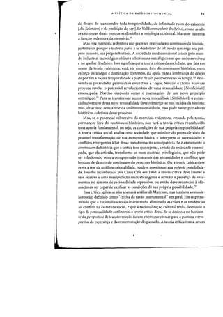 A CRiTICA DA RAZAO INSTRUMENTAL
do desejo de transcender toda temporalidade, da infinitude ruim do existente
[die SeiendenJ e da perfei,ao do ser [die Vollkommenheit des SeinsJ, como sendo
as estruturas duais em que se desdobra a ontologia ocidental, Marcuse sustenta
a fun'rao redentora da mem6ria.69
Mas essa mem6ria redentora nao pode ser reativada no continuum da hist6ria,
justamente porque a hist6ria passa a se desdobrar de tal modo que nega seu pro-
prio passado, sua pr6pria hist6ria. A sociedade unidimensional criada pelo mun-
do industrial-tecnol6gieo oblitera 0 horizonte ontol6gico em que se desenvolveu
e no qual se desdobra. Isso significa que a teoria critica cia sociedade, que fala em
nome da teoria redentora, esta, ela mesma, fora do continuum hist6rico; num
esfor,o para negar a domina,ao do tempo, ela apela para a lembran,a do desejo
de por fim a toda a temporalidade a partir de urn ponto externo ao tempoJo Revi-
venda as polaridades primordiais entre Eros e Logos, Narciso e Orfeu, Marcuse
procura revelar 0 potencial revolucionario de uma sensualidade [Sinnlichkeitl
emancipada. Narciso desponta como 0 mensageiro de urn novo principio
ontologico.'l Para se transformar numa nova moralidade [SittlichkeitJ, 0 poten-
cial subversivo dessa nova sensualidade deve reimergir-se nos tecidos da hist6ria;
mas, de acordo com a tese da unidimensionalidade, nao pode haver portadores
hist6ricos coletivos desse processo.
Mas, se 0 potencial subversivo da memoria redentora, evocada pela teoria,
permaneee fora do continuum historico, nao teni a teoria eritica reconhecido
uma aporia fundamental, ou seja, as condi'roes de sua propria impossibilidade?
A teoria eritica social analisa uma sociedade que subsiste do ponto de vista da
possivel transforma'rao de sua estrutura basica, e interpreta as necessidades e
eonflitos emergentes aluz dessa transforma'rao antecipatoria. Se eexatamente 0
continuum da historia que a crftica tern que rejeitar, a visao da sociedade emanci-
pada, que ela articula, transforma-se num misterio privilegiado, que na~ pode
ser relacionado com a eompreensao imanente das neeessidades e conflitos que
brotam de dentro do continuum do proeesso historico. au a teoria Cfitica deve
rever a tese da unidimensionalidade, ou deve questionar sua propria possibilida-
de. Isso foi reconhecido por Claus Offe em 1968: a teoria critica deve limitar a
tese relativa a uma manipula'rao multiabrangente e admitir a presen'ra de vaza-
mentos no sistema de racionalidade repressiva, ou entao deve renunciar aafir-
ma,ao de ser capaz de explicar as condi,oes de sua propria possibilidade.72
Essa eritica apliea-se nao apenas aanalise de Mareuse, mas tambern ao mode-
10 teorico definido como "crltica da razao instrumental" em geral. Em se presu-
mindo que a racionaliza<;:ao societaria tenha eliminado as crises e as tend~ncias
ao conflito na estrutura social, e que a racionaliza<;:ao cultural tenha destruido 0
tipo de personalidade autonoma, a teoria CTitica deixa de se deslocar no horizon-
te da perspectiva de transforma'rao futura e tern que recuar para a postura retros-
pectiva da esperan'ra e da rememora<;:ao do passado. A teoria critica torna-se urn
 