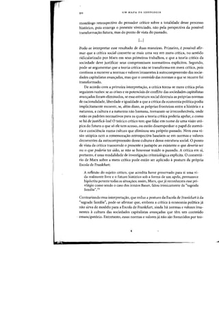 90 UM MAPA DA IDEOLOGIA
mon6logo retrospectivo do pensador crltica sabre a totalidade desse processo
hist6rico, pais enxerga 0 presente vivenciado, nao pela perspectiva da passive!
transformac;ao futura, mas do ponto de vista do passado.
[...]
Pode-se interpretar esse resultado de duas maneiras. Primeiro, epassivel afir-
mar que a critica social (onverte-se mais uma vez ern mera critica, no sentido
ridicularizado por Marx em seus primeiros trabalhos, e que a teoria critica da
sociedade deve justificar seus compromissos normativos explicitos. Segundo,
pode-se argumentar que a teoria critica nae se transforma em mera critica, pais
continua a reeOfrer a flormas e valores imanentes aautocompreensao das socie-
clades capitalistas avanc;adas, mas que 0 conteudo das normas a que se recorre foi
transformado.
De acordo com a primeira interpretac;ao, a critica torna-se mera critica pelas
seguintes razoes: se as crises e os potenciais de conflito das sociedades capitalistas
avan<;:adas foram eliminados, se essa estrutura social destruiu as pr6prias normas
de racionalidade, liberdade e igualdade a que a critica da economia politica podia
implicitamente recorrer, se, alem disso, as pr6prias fronteiras entre a hist6ria e a
natureza, a cultura e a natureza nao humana, tornaram-se irreconheciveis, onde
estao os padroes normativos para os quais a teoria critica poderia apelar, e como
se ha de justifica-Ios? 0 te6rico critico tern que falar ern nome de uma visao ut6-
pica do futuro a que s6 ele tern acesso, ou entao desernpenhar 0 papel de memo-
ria e consciencia numa cultura que elirninou seu pr6prio passado. Nem essa vi-
sao ut6pica nem a rernemora<;:ao retrospectiva baseiarn-se em norrnas e valores
decorrentes da autocompreensao dessa cultura e dessa estrutura social. 0 ponto
de vista da critica transcende 0 presente e justap6e ao existente 0 que deveria ser
ou 0 que poderia ter sido, se nao se houvesse traido 0 passado. A critica em si,
portanto, euma modalidade de investigac;ao criteriol6gica explicita. 0 comenta-
rio de Marx sobre a mera critica pode entao ser aplicado apostura da propria
Escola de Frankfurt:
A reflexao do sujeito critico, que acredita haver preservado para si uma vi-
da realmente livre e a futuro hist6rico sob a forma de urn apelo, permanece
hip6crita perante todas as situacroesj assim, Marx, que ja reconhecera esse pri-
vilegio como sendo 0 caso dos irmaos Bauer, falou ironicamente da «sagrada
familia".73
Contrariando essa interpreta<;:ao, que reduz a postura da Escola de Frankfurt ada
"sagrada familia", pode-se afirmar que, embora a critica aeconomia politica ja
nao sirva de modele para a Escola de Frankfurt, ainda ha normas e valores ima-
nentes a cultura das sociedades capitalistas avanc;adas que tern urn conteudo
- emancipat6rio. Entretanto, essas normas e valores ja nao sao fornecidos por teo-
j
 