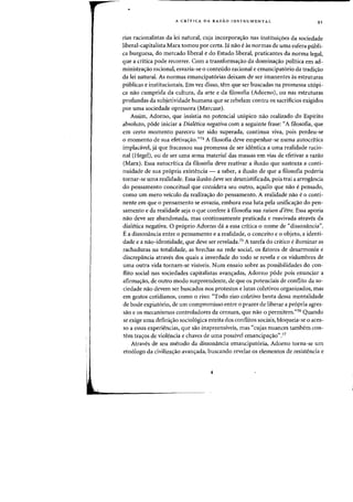 A CRfTICA DA RAZAO INSTRUMENTAL 91
rias racionalistas da lei natural, cuja incorporacrao nas instituicroes da sociedade
liberal-capitalista Marx tomou por certa. Ja nao e as normas de uma esfera publi-
ca burguesa, do mercado liberal e do Estado liberal, praticantes da norma legal,
que a critica pode recorrer. Com a transformacrao da dominacrao politica em ad-
ministracrao radonal, esvazia-se 0 conteudo racional e emancipatorio da tradicrao
da lei natural. As normas emancipatorias deixam de ser imanentes as estruturas
publicas e institucionais. Em vez disso, tern que ser buscadas na promessa utopi-
ca nao cumprida da cultura, da arte e da filosofia (Adorno), ou nas estruturas
profundas da subjetividade humana que se rebelam contra os sacrificios exigidos
por uma sociedade opressora (Marcuse).
Assim, Adorno, que insistia no potencial utopico nao realizado do Espirito
absoluto, pode iniciar a Dialetica negativa com a seguinte frase: "A filosofia, que
em certo momento pareceu ter sido superada, continua viva, pais perdeu-se
o momento de sua efetivacraO."74 A filosofia deve empenhar-se numa autocritica
implacavel, ja que fracassou sua promessa de ser identica a uma realidade racio-
nal (Hegel), au de ser uma arma material das massas ern vias de efetivar a razao
(Marx). Essa autocritica da filosofia deve reativar a ilusao que sustenta a conti-
nuidade de sua propria existencia - a saber, a ilusao de que a filosofia poderia
tarnar-se uma realidade. Essa ilusao deve ser desmistificada, pais trai a arrogancia
do pensamento conceitual que considera seu outro, aquilo que nao e pensado,
como urn mero veiculo da realizacrao do pensamento. A realidade nao e 0 conti-
nente em que 0 pensamento se esvazia, embora essa luta pela unificacrao do pen-
samento e da realidade seja 0 que confere a filosofia sua raison d'etre. Essa aporia
nao deve ser abandonada, mas continuamente praticada e reavivada atraves da
dialetica negativa. 0 proprio Adorno da a essa critica 0 nome de "dissonancia".
Ea dissonancia entre 0 pensamento e a realidade, 0 conceito e 0 objeto, a identi-
dade e a nao-identidade, que deve ser revelada,75 A tarefa do cdtico e iluminar as
rachaduras na totalidade, as brechas na rede social, os fatores de desarmonia e
discrepancia atraves dos quais a inverdade do todo se revela e as vislumbres de
uma outra vida tornam-se visiveis. Num ensaio sobre as possibilidades do con-
flito social nas sociedades capitalistas avancradas, Adorno pode pois enunciar a
afirmacrao, de outro modo surpreendente, de que os potenciais de conflito da so-
ciedade naa devem ser buscados nos protestos e lutas coletivos organizados, mas
em gestos cotidianos, como 0 riso: "Todo riso coletivo brota dessa mentalidade
de bode expiat6rio, de urn compromisso entre 0 prazer de liberar a pr6pria agres-
sao e os mecanismos controladores da censura, que nao 0 permitem."76 Quando
se exige uma definicrao sociologica estrita das conflitos sociais, bloqueia-se 0 aces-
so a essas experiencias, que sao inapreensiveis) mas "cujas nuances tambem con-
tern tracros de violencia e chaves de uma passivel emancipac;ao".77
Atraves de seu metodo da dissonancia emancipatoria, Adorno torna-se urn
etnologo da civilizac;ao avancrada, huscando revelar os elementos de resistencia e
 