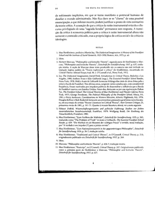 92 UM MAPA DA IDEOLOGIA
de sofrimento implicitos, em que se torna manifesto 0 potencial humano de
desafiar 0 mundo administrado. Nao fica claro se as "chaves" de uma passivel
emancipa<;:ao, a que Adorno recarre, podem justificar 0 ponto de vista normativo
da teoria critica. A acusa<;:ao de que a critica da razao instrumental articula 0 dis-
curso privilegiado de uma "sagrada familia" permanece sem resposta. A transi-
<raa da critica aeconomia pol1tica para a critica arazao instrumental altera nao
somente 0 conteudo criticado, mas a propria logica da critica social e da critica as
idealagias.
NOTAS
1. Max Horkhcimer, prefacio a Martin Jay, The Dialectical Imagination: A History afthe Frankfurt
School and the Institute ofSocial Research. 1923-1950, Boston, MA, 1973, p. xii.
2. Idem.
3. Herbert Marcuse, "Philosophie und kritische Theorie", segunda parte de Horkheimer e Mar-
cuse, "Philosophie und kritische Theorie", Zeitschrift flir Sozialforsclltmg, 1937, p. 637, tradu-
~ao minha. A se~ao de Marcuse desse tcxto produzido em co-autoria nao esta incluida na
tradw;ao inglesa padrao da "Teoria tradicional e critica" de Horkheimer, encontrada em
Critical Theory: Selected Essays, trad. M. J. O'Connell et al., Nova York, 1972.
4. Jay, The Dialecticallmaginatiotr, David Held, Introduction to Critical Theory, Berkeley e Los
Angeles, 1980; Andrew Arato e Eike Gebhardt (orgs.), The Essential Frallkfurt School Reader,
Nova York, 1978. Held e Arata & Gebhardt forneccm bibliografias uteis de obras feitas pela e
sobre a Escola de Frankfurt. Nos ultimos anos, surgiram varios estudos que, com consideravel
freqUencia, foram motivados por impulsos politicos de desacreditar a influencia que a Escola
de Frankfurt exerceu nos Estados Unidos. Entre eies, destacam-se por sua equivocarrao Zoltan
Tar, The Frankfurt School: The Critical Theories ofMax Horkheimer and Theodor Adorno. Nova
York, 1977; George Freedman, The Political Philosophy of the Frankfurt School. Ithaca. NY,
1981; e Perry Anderson, Considerations on Western Marxism, Atlantic Highlands. NH, 1976.
Douglas Kellner e Rick Roderick fornecem urn proveitoso panorama geral dessa nova literatu-
ra, em seu ensaio de revisao "Recent Literature on Critical Theory", New German Critique, 23,
primavera-verao de 1981, p. 141-71. Quanta arecente literatura alema. ver a nota seguinte.
5. Helmut Dubiel, Wissenschaftsorganisation und politische Erfahnmg: Studien zur fruhen
materialistischen Soziaiwissenschaft, Frankfurt, 1979; Wolfgang BonB, Die Einiibung des
Tatsachenblicks, Frankfurt, 1982.
6. Max Horkheimer, "Zum Problem der Wahrheit", Zeitschrift flir Sozialforschung, 1935. p. 345;
traduzido como "The Problem ofTruth" in Arata e Gebhardt, The Essential Frankfurt School
Reader, p. 429. "Die Warheit ist ein Moment der richtigen Praxis" evertido, nessa tradurrao.
por <'A verdade eurn impulso [?] para a praxis correta".
7. Max Horkheimer. "Zum Rationalismusstreit in der gegenwartingen Philosophic", Zeitschrift
fur Sozialforschung, 1934. p. 26-7, traduyao minha.
8. Max Horkheimer, "Traditional and Critical Theory", i1l O'Connell, Critical Theory, p. 215;
originalmente publicado em Zeitschrift fiir Sozia1forschung, 1937, p. 269.
9. Idem.
10. Marcuse, "Philosophie und kritische Theorie", p. 636-7, tradurrao minIm.
1I. Max Horkheimer. "Postcript", in O'Connell, Critical Theory, p. 247. Originalmente publicado
como a primeira parte de Horkheimer e Marcuse, "Philosophic lind kritische Theorie",
ZeitschriftfurSozialforschlJng, 1937, p. 627.
~--------------------------
J
 