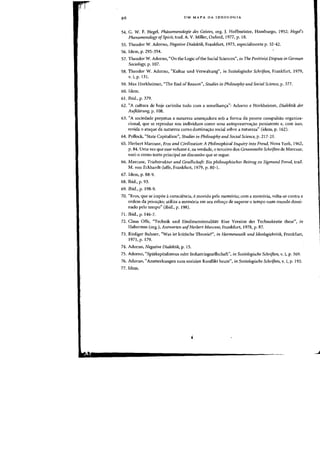 UM MAPA DA IDEOLOGIA
54. G. W. F. Hegel, Phiinomenologie des Geistes, org. J. Hoffmeister, Hamburgo, 1952; Hegel's
Phenomenology ofSpirit, trad. A. V. Miller, Oxford, 1977, p. 18.
55. Theodor W. Adorno, Negative Dialektik, Frankfurt, 1973, especialmente p. 32-42.
56. Idem, p. 295-354.
57. Theodor W. Adorno, "On the Logic ofthe Social Sciences", ilJ The Positivist Dispute in German
Sociology, p. 107.
58. Theodor W. Adorno, "Kultur und Verwaltung", in Soziologische Schriften, Frankfurt, 1979,
v. I, p. 131.
59. Max Horkheimer, "The End of Reason", Studies i1l Philosophy and Social Science, p. 377.
60. Idem.
61. Ibid., p. 379.
62. "A cultura de hoje carimba tudo com a semelhan~a": Adorno e Horkheimer, Dialektik der
Aufkliinmg, p. 108.
63. "A sociedade perpetua a natureza ameaadora sob a forma da perene compulsao organiza-
cional, que se reproduz nos individuos como uma autopreservaao persistente e, com isso,
revida 0 ataque da natureza como dominaao social sobre a natureza" (idem, p. 162).
64. Pollock, "State Capitalism", Studies in Philosophyalld Social Science, p. 217-21.
65. Herbert Marcuse, Eros and Civilization: A Philosophical Inquiry iflto Freud, Nova York, 1962,
p. 84. Uma vez que esse volume e, na verdade, 0 terceiro dos Gesammelte Schriften de Marcuse,
usei-o como texto principal na discussao que se segue.
66. Marcuse, Triebstruktur und Gesellschaft: Ein philosophischer Beitrag zu Sigmund Fre1ld, trad.
M. von Eckhardt-Jaffe, Frankfurt, 1979, p. 80-1.
67. Idem, p. 88-9.
68. Ibid., p. 93.
69. Ibid., p. 198-9.
70. "Eros, que se impoe aconsciencia, emovido pela memoria; com a memoria, volta-se contra a
ordem da privaao; utiliza a memoria em seu esforo de superar 0 tempo num mundo domi-
nado pelo tempo" (ibid., p. 198).
71. Ibid., p. 146-7.
72. Claus Offe, "Technik und EindimensionaliHit: Eine Version der Technokratie these", in
Habermas (org.), Alltworten aufHerbert Marcuse, Frankfurt, 1978, p. 87.
73. Rudiger Bubner, "Was ist kritische Theorie?", ill Hermelleutik und Ideologiekritik, Frankfurt,
1971,p.179.
74. Adorno, Negative Dialektik, p. 15.
75. Adorno, "Spatkapitalismus oder Industriegesellschaft", i1l Soziologische Schriftell, v. I, p. 369.
76. Adorno, "Ammerkungen zum sozialen Konflikt heute", in Soziologische Schriftell, v. I, p. 193.
77. Idem.
J
 