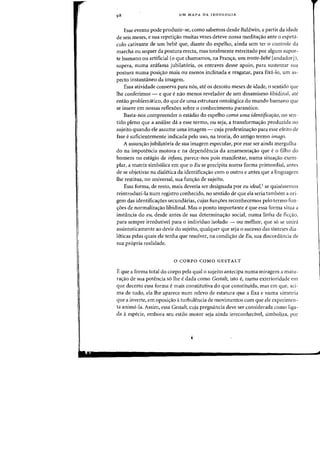 UM MAPA DA IDEOLOGIA
Esse evento pode produzir-se, como sabemos desde Baldwin, a partir da idade
de seis meses, e sua repetiyao muitas vezes deteve nossa medita~ao ante 0 espeta-
culo cativante de urn bebe que, diante do espelho, ainda sem ter 0 controle da
marcha ou sequer da postura erecta, mas totalmente estreitado por algum supor-
te humano ou artificial (0 que chamamos, na Fran,a, urn trotte-bebe [andadorJ),
supera, numa azafama jubilatoria, os entraves desse apoio, para sustentar sua
postura numa posi~ao mais ou menos inclinada e resgatar, para fixa-lo, urn as-
pecto instantaneo da imagem.
Essa atividade conserva para nos, ate os dezoito meses de idade, 0 sentido que
lhe conferimos - e que e nao menos revelador de urn dinamismo libidinal, ate
entao problematico, do que de uma estrutura ontol6gica do mundo humana que
se insere em nossas reflexoes sabre a conhecimento paranoico.
Basta-nos compreender 0 estadio do espelho como uma identificaf(clO, no sen-
tido pleno que a analise da a esse termo, ou seja, a transformac;ao produzida no
sujeito quando ele assume uma imagem - cuja predestina~ao para esse efeito de
fase esuficientemente indicada pelo uso, na teoria, do antigo termo imago.
A assunc;ao jubilatoria de sua imagem especuiar, por esse ser ainda mergulha-
do na impotencia motora e na dependencia da amarnentac;ao que e0 filho do
homem no estagio de infans, parece-nos pais manifestar, numa situa~ao exem-
plar, a matriz· simb61ica em que 0 Eu se precipita numa forma primordial, antes
de se objetivar na dialetica da identificac;ao com 0 outro e antes que a linguagem
Ihe restitua, no universal, sua func;ao de sujeito.
Essa forma, de resto, mais deveria ser designada par eu ideal,I se quisessemos
reintroduzi-Ia num registro conhecido, no sentido de que ela seria tambem a ori-
gem das identifica~oes secundarias, cujas func;oes reconhecemos pelo tenno fun-
c;oes de normaliza~ao libidinal. Mas 0 ponto importante eque essa forma situa a
instancia do eu, desde antes de sua determinac;ao social, numa linha de ficc;ao,
para sempre irredutivel para 0 individuo isolado - au melhor, que s6 se unira
assintoticamente ao devil' do sujeito, qualquer que seja 0 sucessa das sinteses dia-
leticas pelas quais ele tenha que resolver, na condi~ao de Eu, sua discordancia de
sua propria realidade.
o CORPO COMO GESTALT
E que a forma total do corpo pela qual 0 sujeito antecipa numa miragem a matu-
rac;ao de sua potencia so the e dada como Gestalt, isto e, numa exterioridade em
que decerto essa forma e mais constitutiva do que constituida, mas em que, aci-
ma de tudo, ela lhe aparece num relevo de estatura que a fixa e numa simetria
que a inverte, em oposic;ao aturbulencia de movimentos com que ele experimen-
ta anima-lao Assim, essa Gestalt, cuja pregnancia deve ser considerada como liga-
da aespecie, embora seu estilo motor seja ainda irreconhedvel, simboliza, pOl'
 
