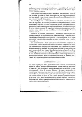 ,I
"
100 UM MAPA DA IDEOLQGIA
espelho, 0 efeito, no hornern, anterior ate mesma a essa diaietica, de uma insufi-
ciencia organica de sua realidade natural, se eque havemos de atribuir algum
sentido aD termo «natureza)).
A funs:ao do estadio do espelho revela-se para nos, por conseguinte, como urn
caso particular da fun~ao da imago, que eestahelecer uma relas:ao do organismo
com sua realidade - OU, como se costuma dizer, do Innenwelt [mundo interiorJ
com 0 Umwelt [mundo circundanteJ.
Mas essa rela<;:ao com a natureza ealterada, no homem, por uma certa deis-
cencia do organismo em seu seio, por uma Disc6rdia primordial que etraida
pelos sinais de mal-estar e falta de coordena<;:ao motora dos meses neonatais.
A nO<;:3o objetiva do inacabamento anatomico do sistema piramidal, bern como
de certos residuos humorais do organismo materno, confirma a visao que for-
mulamos como 0 dado de uma verdadeira prematurarao especijica do nasci-
menta no homem.
Observe-se de passagem que esse dado ereconhecido como tal pelos em-
briologistas atraves do termo !etalizarao, para determinar a prevalencia dos
charnados aparelhos superiores do neuroeixo e, em especial, desse cortex que as
interven(j:6es psicocirurgicas pretendem levar-nos a conceber como 0 espelho
intra-organico.
Esse desenvolvimento e vivido como uma dialetica temporal, que projeta de-
cisivamente na hist6ria a forma~ao do indivlduo: 0 estadio do espelho eurn drama
cujo impulso interno precipita-se da insuficiencia para a antecipa(j:ao - e que
fabrica para 0 sujeito, apanhado no engodo da identifica<;ilo espacial, as fantasias
que se sucedem desde uma imagem despeda~ada do corpo ate uma forma de sua
totalidade que chamaremos de ortopedica - e para a armadura enfim assumida
de uma identidade alienante, que marcani com sua estrutura rigida todo 0 seu
desenvolvimento mental. Assim, 0 rompimento do circulo do Innenwelt para 0
Umwelt gera a quadratura inesgotavel das enumera(j:oes do eu.
o CORPO DESPEDAyADO
Esse corpo despeda(j:ado, termo que tambem fiz ser aceito em nosso sistema de
referencias te6ricas, mostra-se regularmente nos sonhas, quando oInovimento
da analise toca num certa nivel de desintegra(j:ao agressiva do individuo. Ele apa-
rece, entao, sob a forma de membros disjuntos e de 6rgaos representados em
exoscopia, que criam asas e se armam para perseguic;oes intestinas como as pere-
nemente fixadas, atraves da pintura, pelo visionario Hieronymus Bosch, 11a esca-
Iada que elas tiveram. no seculo XV, para 0 zenite imaginario do hornem mader-
no. Mas essa forma revela-se tangivel no proprio plano organico, nas linhas de
fragiliza(j:ao que definem a anatornia fantasmatica, manifesta nos sintomas de
esquize ou de espasmo da histeria.
 