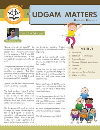 UDGAM MATTERS
THIS ISSUE
 Media Buzz
 2013To 2014: A Retrospect
 Research Reveals
 Glimpses Of March Sports Camp
 Fun Zone
 Shadow Art
 May Summer Camp Activities
 A Note from Editor
MARCH 2014 ISSUE VOL. 10
“Beware the ides of March!” So
said the Bard, and I understand the
reason now! Board examination
for the students of Std. X and XII!
And result time for others! It was
not less than an examination for us
too!
This year was as hectic as any other
year, the school bubbling with
activities and events. The high
point was the school being fixed as
a centre for the CBSE Board
examination of Std. X and XII.
Spread over 19 days, we conducted
examination in 24 subjects.
We had students from 4 other
schools, not Udgam. It was an
experience to observe the
behaviour of these students –
different from that of our students
yet similar in many ways.
On the personal front, I am going
to begin my career, all over again –
teaching English in class 6,
something I did years back when I
joined this school. I am as excited
and as nervous as I was then. It is
going to be a new experience for
From the Principal
Ms Radhika Iyer
th
me. I may not reach the 12 class
again but I can certainly make a
beginning.
March is the month of results.
Some students are elated while
others, disappointed on seeing
their marks.
I have just this to say to all the
students: If your result is not good,
don't worry, it is not the end of the
world, you will have many more
opportunities.
If your result is good, don't become
complacent, it is not the end of the
world, you will have to face many
more challenges.
For us, the new year starts in April.
Students come in with excitement
and expectation, eager to see their
new class, teachers and friends.
So, let us pledge to ourselves to do
better than last in every aspect.
After all we are one year older!
 