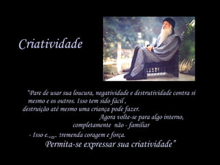 Criatividade “ Pare de usar sua loucura, negatividade e destrutividade contra si mesmo e os outros. Isso tem sido fácil ,  destruição até mesmo uma criança pode fazer.  Agora volte-se para algo interno, completamente  não - familiar - Isso exige tremenda coragem e força.  Permita-se expressar sua criatividade”   