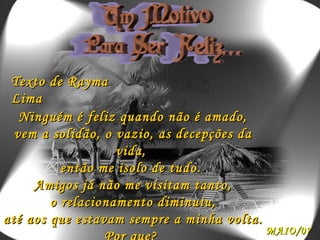 Ninguém é feliz quando não é amado, vem a solidão, o vazio, as decepções da vida,  então me isolo de tudo.  Amigos já não me visitam tanto, o relacionamento diminuiu, até aos que estavam sempre a minha volta. Por que?  Texto de Rayma Lima MAIO/07 