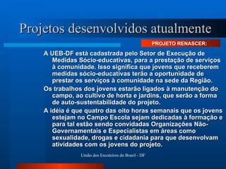 Projetos desenvolvidos atualmente A UEB-DF está cadastrada pelo Setor de Execução de Medidas Sócio-educativas, para a prestação de serviços à comunidade. Isso significa que jovens que receberem medidas sócio-educativas terão a oportunidade de prestar os serviços à comunidade na sede da Região. Os trabalhos dos jovens estarão ligados à manutenção do campo, ao cultivo de horta e jardins, que serão a forma de auto-sustentabilidade do projeto. A idéia é que quatro das oito horas semanais que os jovens estejam no Campo Escola sejam dedicadas à formação e para tal estão sendo convidadas Organizações Não-Governamentais e Especialistas em áreas como sexualidade, drogas e cidadania para que desenvolvam atividades com os jovens do projeto.  PROJETO RENASCER:  