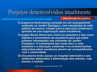 Projetos desenvolvidos atualmente O programa ZooCamping consiste em um acampamento realizado no Jardim Zoológico, com estudantes da rede pública de ensino, voltado para a educação ambiental e apoiado em sua organização pelos escoteiros. O projeto Bicho Alerta teve início em setembro e tem como objetivo o treinamento de escoteiros para que estes prestem informações aos visitantes do Jardim Zoológico. O treinamento tem como foco o meio ambiente e a educação ambiental e os conhecimentos adquiridos pelos escoteiros devem ser compartilhados com a comunidade.  Os Escoteiros terão acesso ao hospital veterinário e aos ambientes destinados à alimentação dos animais, cujo acesso á restrito.  PROJETO BICHO ALERTA:  