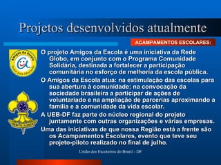 Projetos desenvolvidos atualmente O projeto Amigos da Escola é uma iniciativa da Rede Globo, em conjunto com o Programa Comunidade Solidária, destinada a fortalecer a participação comunitária no esforço de melhoria da escola pública. O Amigos da Escola atua: na estimulação das escolas para sua abertura à comunidade; na convocação da sociedade brasileira a participar de ações de voluntariado e na ampliação de parcerias aproximando a família e a comunidade da vida escolar.  A UEB-DF faz parte do núcleo regional do projeto juntamente com outras organizações e várias empresas.  Uma das iniciativas de que nossa Região está a frente são os Acampamentos Escolares, evento que teve seu projeto-piloto realizado no final de julho. ACAMPAMENTOS ESCOLARES: 