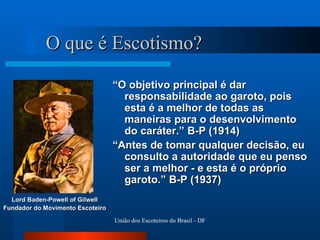 O que é Escotismo? “ O objetivo principal é dar responsabilidade ao garoto, pois esta é a melhor de todas as maneiras para o desenvolvimento do caráter.” B-P (1914) “ Antes de tomar qualquer decisão, eu consulto a autoridade que eu penso ser a melhor - e esta é o próprio garoto.” B-P (1937) Lord Baden-Powell of Gilwell Fundador do Movimento Escoteiro 
