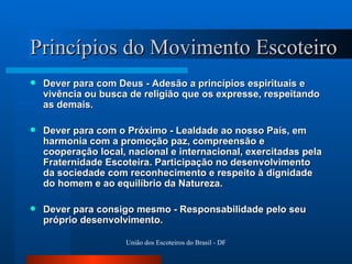 Princípios do Movimento Escoteiro Dever para com Deus - Adesão a princípios espirituais e vivência ou busca de religião que os expresse, respeitando as demais.  Dever para com o Próximo - Lealdade ao nosso País, em harmonia com a promoção paz, compreensão e cooperação local, nacional e internacional, exercitadas pela Fraternidade Escoteira. Participação no desenvolvimento da sociedade com reconhecimento e respeito à dignidade do homem e ao equilíbrio da Natureza.  Dever para consigo mesmo - Responsabilidade pelo seu próprio desenvolvimento.  