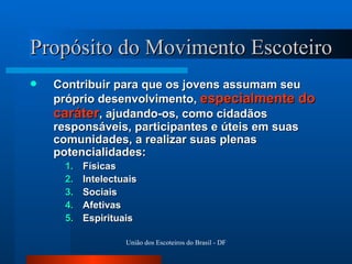 Propósito do Movimento Escoteiro Contribuir para que os jovens assumam seu próprio desenvolvimento,  especialmente do caráter , ajudando-os, como cidadãos responsáveis, participantes e úteis em suas comunidades, a realizar suas plenas potencialidades:  Físicas  Intelectuais Sociais Afetivas Espirituais 