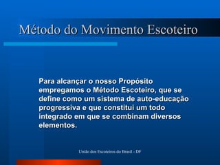 Método do Movimento Escoteiro Para alcançar o nosso Propósito empregamos o Método Escoteiro, que se define como um sistema de auto-educação progressiva e que constitui um todo integrado em que se combinam diversos elementos. 
