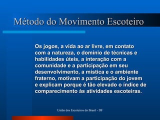 Método do Movimento Escoteiro Os jogos, a vida ao ar livre, em contato  com a natureza, o domínio de técnicas e habilidades úteis, a interação com a comunidade e a participação em seu desenvolvimento, a mística e o ambiente fraterno, motivam a participação do jovem e explicam porque é tão elevado o índice de comparecimento às atividades escoteiras. 