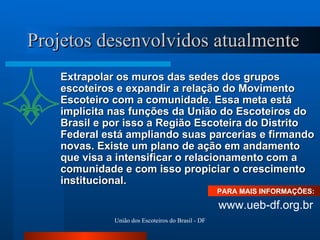 Projetos desenvolvidos atualmente Extrapolar os muros das sedes dos grupos escoteiros e expandir a relação do Movimento Escoteiro com a comunidade. Essa meta está implícita nas funções da União do Escoteiros do Brasil e por isso a Região Escoteira do Distrito Federal está ampliando suas parcerias e firmando novas. Existe um plano de ação em andamento que visa a intensificar o relacionamento com a comunidade e com isso propiciar o crescimento institucional. PARA MAIS INFORMAÇÕES:  www.ueb-df.org.br 