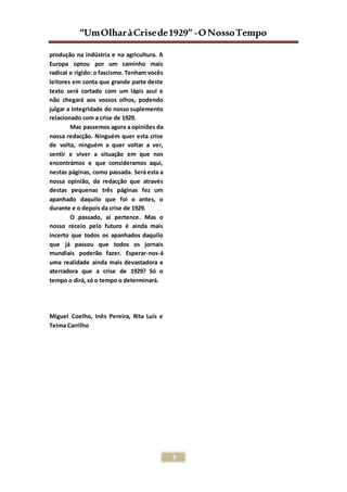 “UmOlharàCrisede1929” -ONossoTempo
3
produção na indústria e na agricultura. A
Europa optou por um caminho mais
radical e rígido: o fascismo. Tenham vocês
leitores em conta que grande parte deste
texto será cortado com um lápis azul e
não chegará aos vossos olhos, podendo
julgar a integridade do nosso suplemento
relacionado com a crise de 1929.
Mas passemos agora a opiniões da
nossa redacção. Ninguém quer esta crise
de volta, ninguém a quer voltar a ver,
sentir e viver a situação em que nos
encontrámos e que consideramos aqui,
nestas páginas, como passada. Será esta a
nossa opinião, da redacção que através
destas pequenas três páginas fez um
apanhado daquilo que foi o antes, o
durante e o depois da crise de 1929.
O passado, aí pertence. Mas o
nosso receio pelo futuro é ainda mais
incerto que todos os apanhados daquilo
que já passou que todos os jornais
mundiais poderão fazer. Esperar-nos-á
uma realidade ainda mais devastadora e
aterradora que a crise de 1929? Só o
tempo o dirá, só o tempo o determinará.
Miguel Coelho, Inês Pereira, Rita Luís e
Telma Carrilho
 