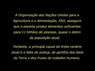 A Organização das Nações Unidas para a Agricultura e a Alimentação, FAO, assegura que o planeta produz alimentos suficientes para 11 bilhões de pessoas, quase o dobro da população atual.  Portanto, a principal causa do triste cenário atual é a falta de justiça, de partilha dos bens da Terra e dos frutos do trabalho humano.  