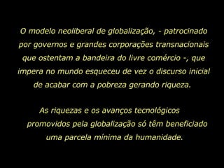 O modelo neoliberal de globalização, - patrocinado por governos e grandes corporações transnacionais que ostentam a bandeira do livre comércio -, que impera no mundo esqueceu de vez o discurso inicial de acabar com a pobreza gerando riqueza.  As riquezas e os avanços tecnológicos  promovidos pela globalização só têm beneficiado uma parcela mínima da humanidade.  
