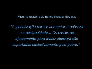 Recente relatório do Banco Mundial declara: “ A globalização parece aumentar a pobreza e a desigualdade... Os custos de ajustamento para maior abertura são suportados exclusivamente pelo pobre.”   