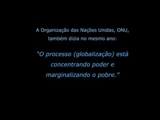 A Organização das Nações Unidas, ONU, também dizia no mesmo ano: “ O processo (globalização) está concentrando poder e marginalizando o pobre.” 