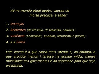 Há no mundo atual quatro causas de  morte precoce, a saber: 1.  Doenças 2.  Acidentes   (de trânsito, de trabalho, naturais) 3.  Violência   (homicídios, suicídios, terrorismo e guerra) 4. e a  Fome Esta última é a que causa mais vítimas e, no entanto, a que provoca menos interesse na grande mídia, menos mobilidade dos governantes e da sociedade para que seja erradicada.  
