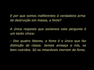 A única resposta que esclarece esta pergunta é um tanto cínica:  - Dos quatro fatores, a fome é o único que faz distinção de classe. Jamais ameaça a nós, os bem nutridos. Só os miseráveis morrem de fome. E por que somos indiferentes à verdadeira arma de destruição em massa, a fome? 