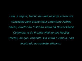 Leia, a seguir, trecho de uma recente entrevista concedida pelo economista americano Jeffrey Sachs, Diretor do Instituto Terra da Universidade Columbia, e do Projeto Milênio das Nações Unidas, na qual comenta sua visita a Malauí, país localizado no sudeste africano:  