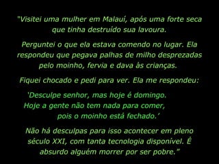 “ Visitei uma mulher em Malauí, após uma forte seca que tinha destruído sua lavoura. Perguntei o que ela estava comendo no lugar. Ela respondeu que pegava palhas de milho desprezadas pelo moinho, fervia e dava às crianças.  Fiquei chocado e pedi para ver. Ela me respondeu: ‘ Desculpe senhor, mas hoje é domingo.  Hoje a gente não tem nada para comer,  pois o moinho está fechado.’  Não há desculpas para isso acontecer em pleno século XXI, com tanta tecnologia disponível. É absurdo alguém morrer por ser pobre.” 