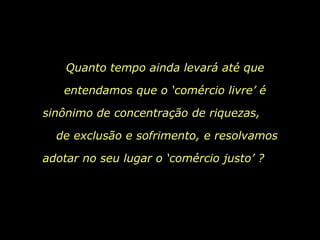 Quanto tempo ainda levará até que entendamos que o ‘comércio livre’ é sinônimo de concentração de riquezas,  de exclusão e sofrimento, e resolvamos adotar no seu lugar o ‘comércio justo’ ?  