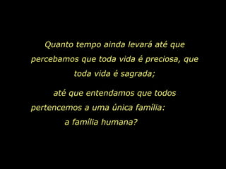 Quanto tempo ainda levará até que percebamos que toda vida é preciosa, que toda vida é sagrada; até que entendamos que todos pertencemos a uma única família:  a família humana?  