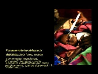Pequena menina africana, debilitada pela fome, recebe alimentação terapêutica, enquanto é acalentada por mãos maternas... Por quanto tempo ela ainda resistirá...? Por quanto tempo o mundo, passivamente, apenas observará...? 