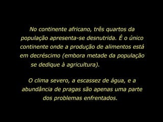 No continente africano, três quartos da população apresenta-se desnutrida. É o único continente onde a produção de alimentos está em decréscimo (embora metade da população se dedique à agricultura).  O clima severo, a escassez de água, e a abundância de pragas são apenas uma parte dos problemas enfrentados.  