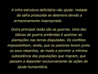 A infra-estrutura deficitária não ajuda: metade da safra produzida se deteriora devido a armazenamento inapropriado.  Outra principal razão são as guerras. Uma das táticas de guerra preferidas é queimar as plantações nas terras disputadas. Os conflitos impossibilitam, ainda, que os pastores levem junto os seus rebanhos, de modo a permitir a mínima subsistência das populações que migram, que passam a depender exclusivamente de ações de ajuda humanitária.  