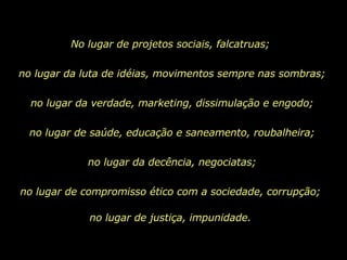 No lugar de projetos sociais, falcatruas;  no lugar da luta de idéias, movimentos sempre nas sombras; no lugar da verdade, marketing, dissimulação e engodo; no lugar de saúde, educação e saneamento, roubalheira; no lugar da decência, negociatas; no lugar de compromisso ético com a sociedade, corrupção;  no lugar de justiça, impunidade.  