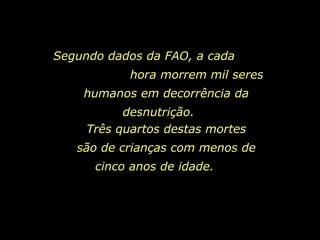 Segundo dados da FAO, a cada  hora morrem mil seres humanos em decorrência da desnutrição.   Três quartos destas mortes são de crianças com menos de cinco anos de idade.   
