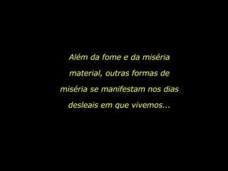 Além da fome e da miséria material, outras formas de miséria se manifestam nos dias desleais em que vivemos... 