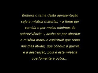 Embora o tema desta apresentação seja a miséria material, - a fome por comida e por meios mínimos de sobrevivência -, acaba-se por abordar a miséria moral e espiritual que reina nos dias atuais, que conduz à guerra e à destruição, pois é esta miséria que fomenta a outra...  