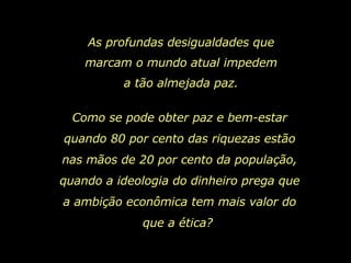 As profundas desigualdades que marcam o mundo atual impedem a tão almejada paz. Como se pode obter paz e bem-estar quando 80 por cento das riquezas estão nas mãos de 20 por cento da população, quando a ideologia do dinheiro prega que a ambição econômica tem mais valor do que a ética?  