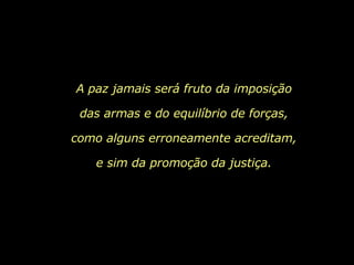 A paz jamais será fruto da imposição das armas e do equilíbrio de forças, como alguns erroneamente acreditam, e sim da promoção da justiça. 