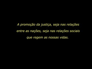 A promoção da justiça, seja nas relações entre as nações, seja nas relações sociais que regem as nossas vidas.  